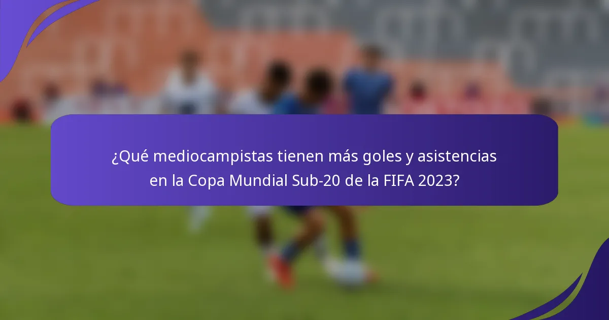 ¿Qué mediocampistas tienen más goles y asistencias en la Copa Mundial Sub-20 de la FIFA 2023?